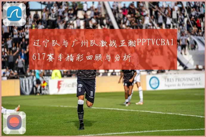 辽宁队与广州队激战正酣PPTVCBA1617赛季精彩回顾与分析