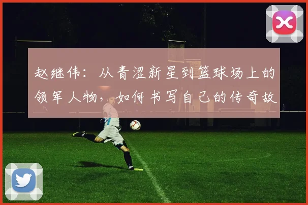 赵继伟：从青涩新星到篮球场上的领军人物，如何书写自己的传奇故事