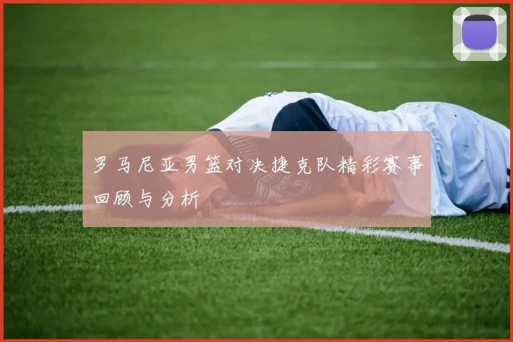 罗马尼亚男篮对决捷克队精彩赛事回顾与分析