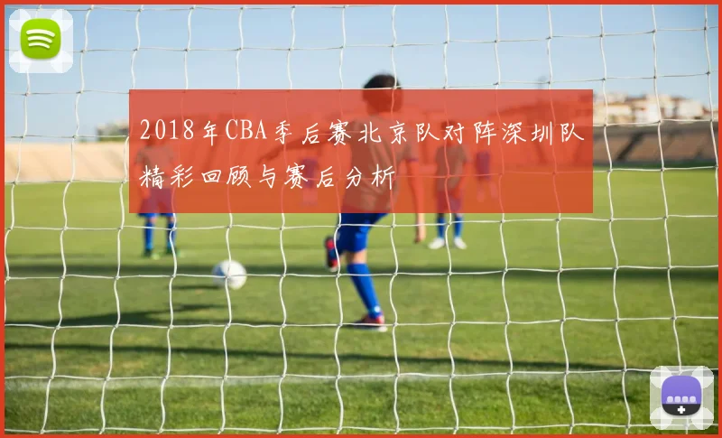 2018年CBA季后赛北京队对阵深圳队精彩回顾与赛后分析