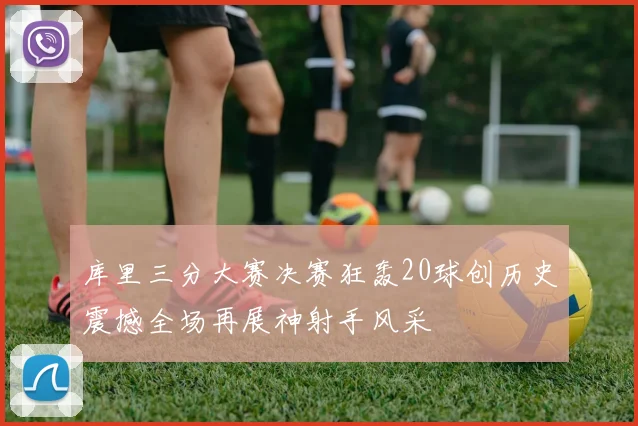 库里三分大赛决赛狂轰20球创历史震撼全场再展神射手风采