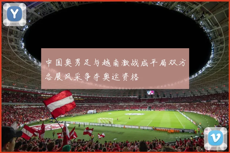 中国奥男足与越南激战成平局双方各展风采争夺奥运资格