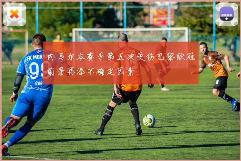 内马尔本赛季第五次受伤巴黎欧冠前景再添不确定因素