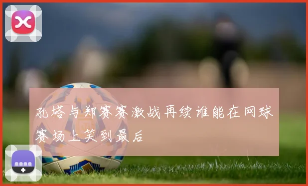 孔塔与郑赛赛激战再续谁能在网球赛场上笑到最后