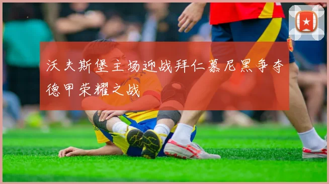 沃夫斯堡主场迎战拜仁慕尼黑争夺德甲荣耀之战