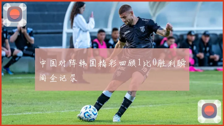 中国对阵韩国精彩回顾1比0胜利瞬间全记录