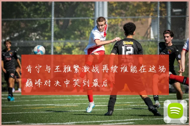 肯宁与王雅繁激战再续谁能在这场巅峰对决中笑到最后