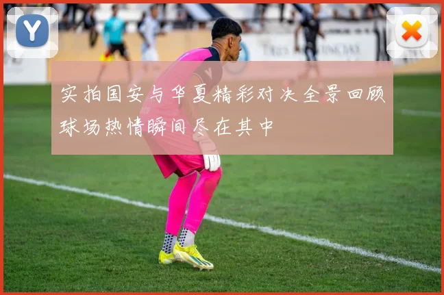 实拍国安与华夏精彩对决全景回顾球场热情瞬间尽在其中