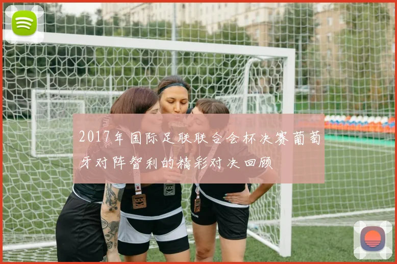 2017年国际足联联合会杯决赛葡萄牙对阵智利的精彩对决回顾