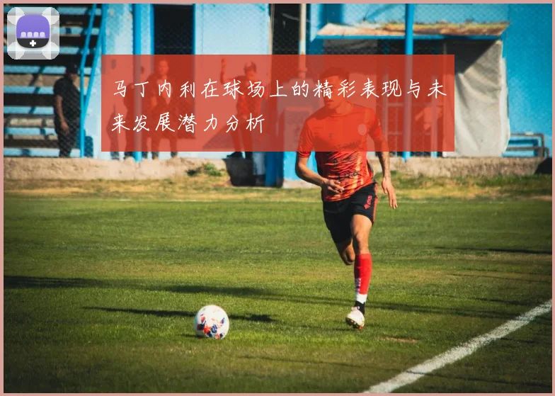 马丁内利在球场上的精彩表现与未来发展潜力分析