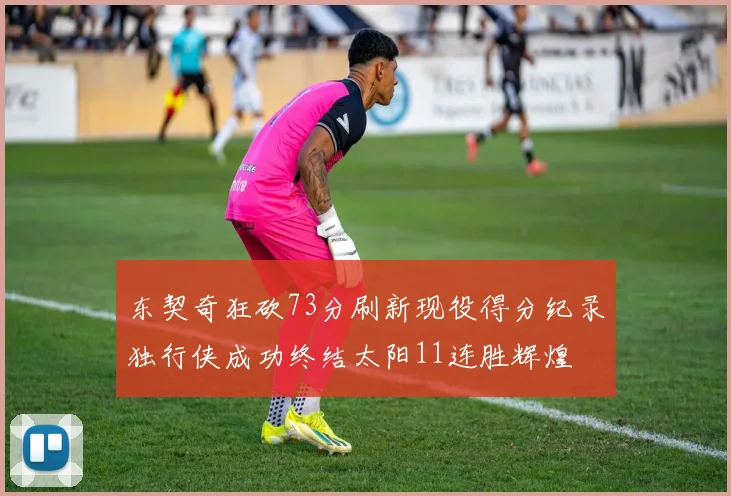 东契奇狂砍73分刷新现役得分纪录独行侠成功终结太阳11连胜辉煌