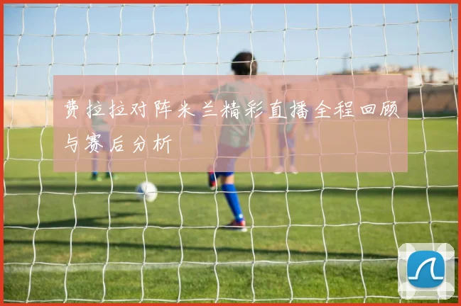 费拉拉对阵米兰精彩直播全程回顾与赛后分析