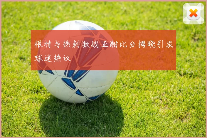 根特与热刺激战正酣比分揭晓引发球迷热议