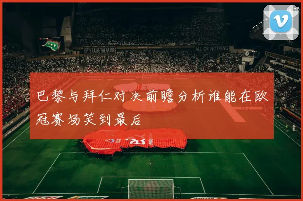 巴黎与拜仁对决前瞻分析谁能在欧冠赛场笑到最后