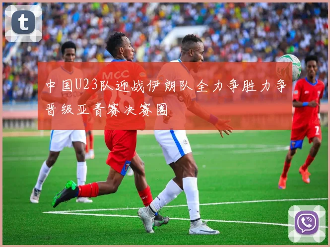 中国U23队迎战伊朗队全力争胜力争晋级亚青赛决赛圈