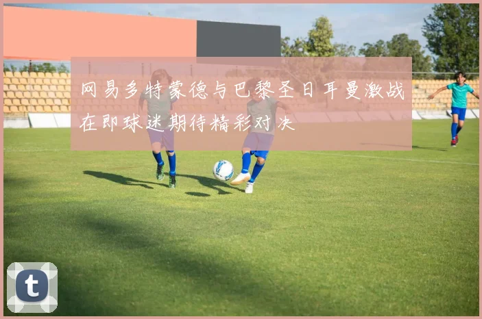 网易多特蒙德与巴黎圣日耳曼激战在即球迷期待精彩对决