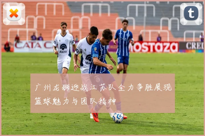 广州龙狮迎战江苏队全力争胜展现篮球魅力与团队精神