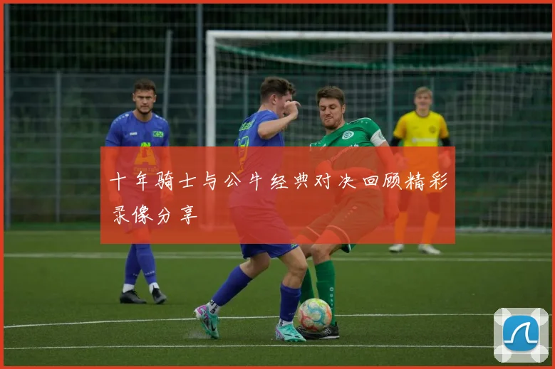 十年骑士与公牛经典对决回顾精彩录像分享