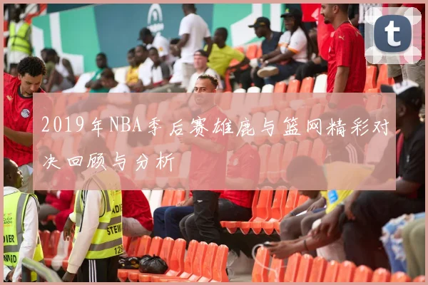 2019年NBA季后赛雄鹿与篮网精彩对决回顾与分析
