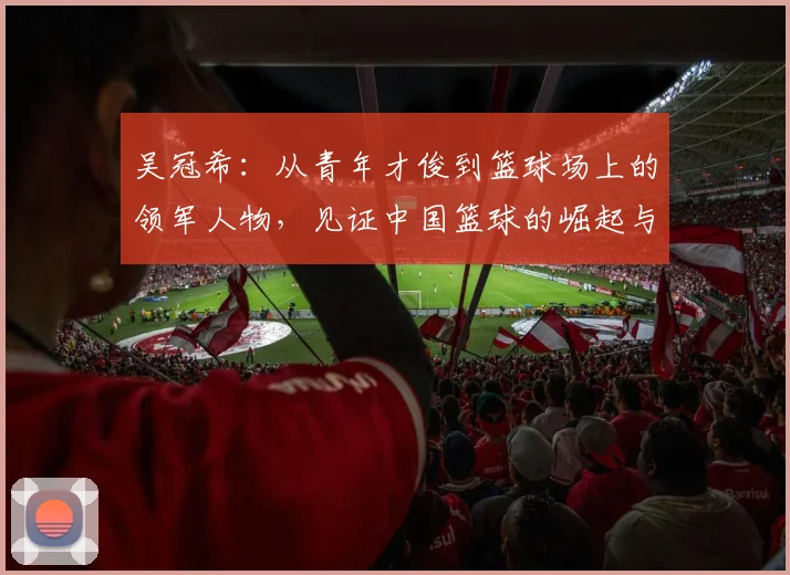 吴冠希：从青年才俊到篮球场上的领军人物，见证中国篮球的崛起与挑战