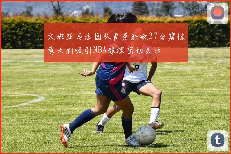 文班亚马法国队首秀狂砍27分震惊意大利吸引NBA球探密切关注