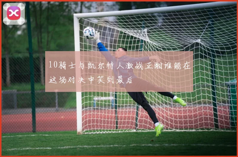 10骑士与凯尔特人激战正酣谁能在这场对决中笑到最后