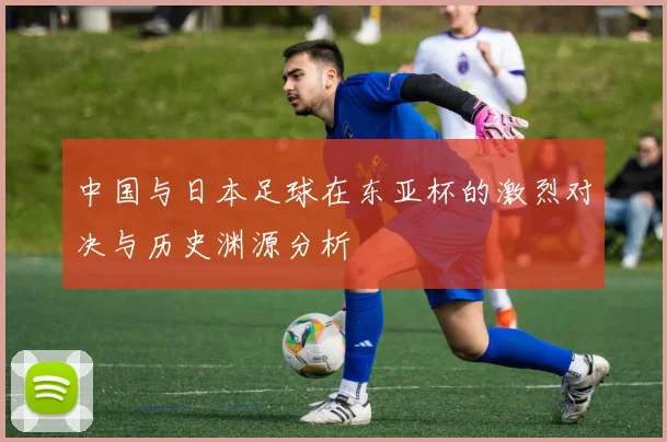 中国与日本足球在东亚杯的激烈对决与历史渊源分析