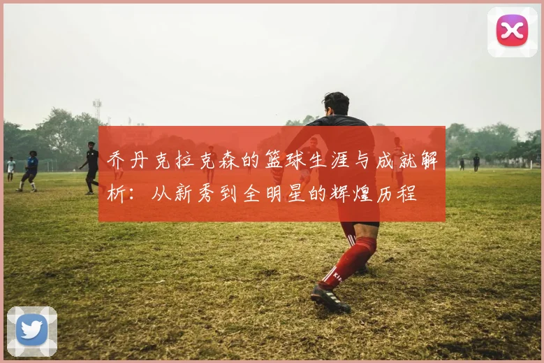 乔丹克拉克森的篮球生涯与成就解析：从新秀到全明星的辉煌历程