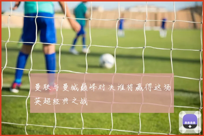 曼联与曼城巅峰对决谁将赢得这场英超经典之战