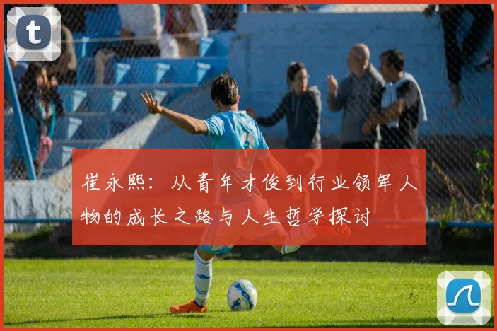崔永熙：从青年才俊到行业领军人物的成长之路与人生哲学探讨