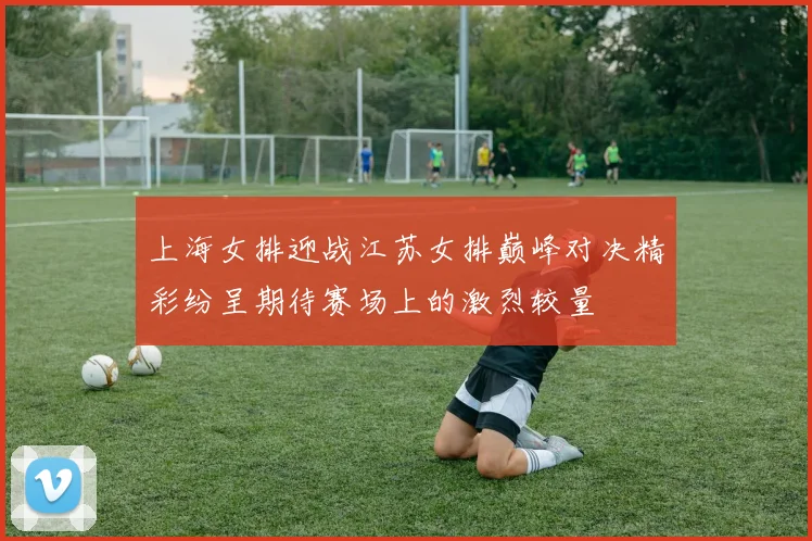 上海女排迎战江苏女排巅峰对决精彩纷呈期待赛场上的激烈较量