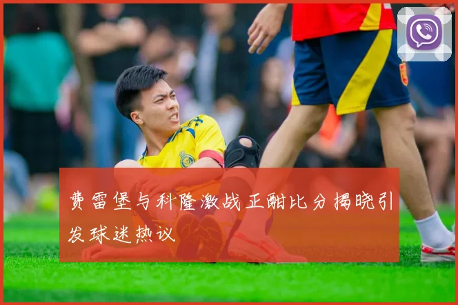 费雷堡与科隆激战正酣比分揭晓引发球迷热议
