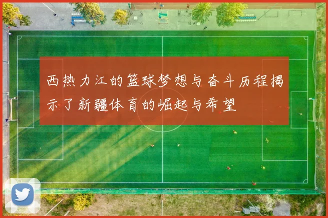 西热力江的篮球梦想与奋斗历程揭示了新疆体育的崛起与希望