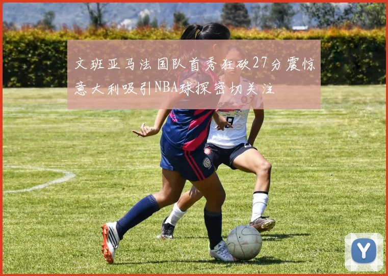 文班亚马法国队首秀狂砍27分震惊意大利吸引NBA球探密切关注