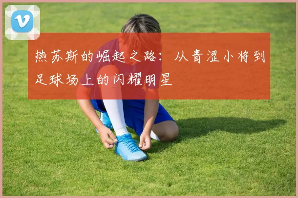 热苏斯的崛起之路：从青涩小将到足球场上的闪耀明星