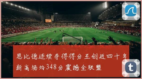 恩比德连续夺得得分王创近四十年新高场均348分震撼全联盟