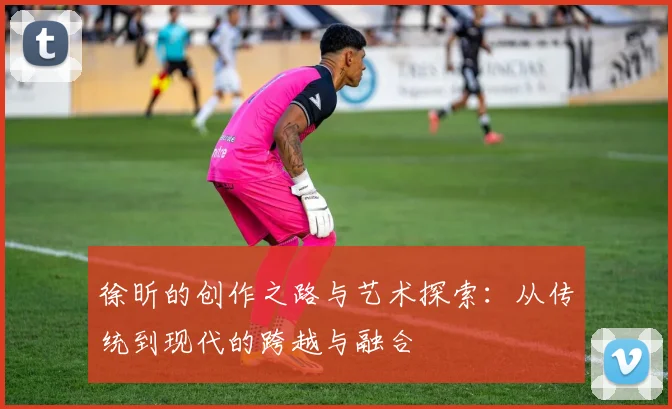 徐昕的创作之路与艺术探索：从传统到现代的跨越与融合